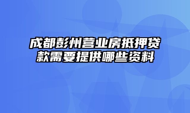 成都彭州营业房抵押贷款需要提供哪些资料