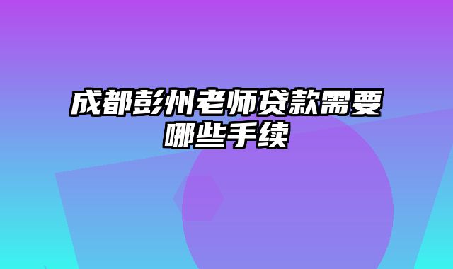 成都彭州老师贷款需要哪些手续