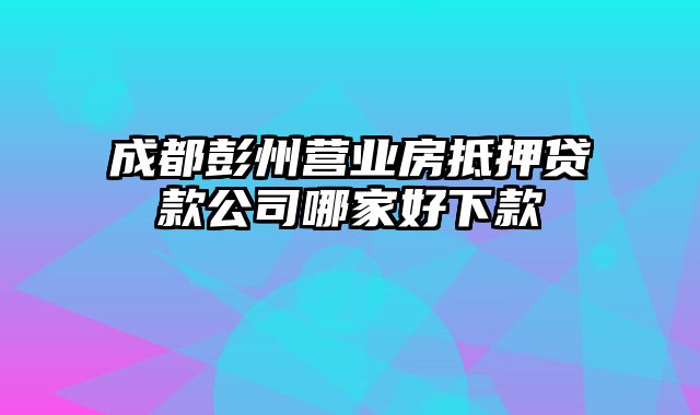 成都彭州营业房抵押贷款公司哪家好下款