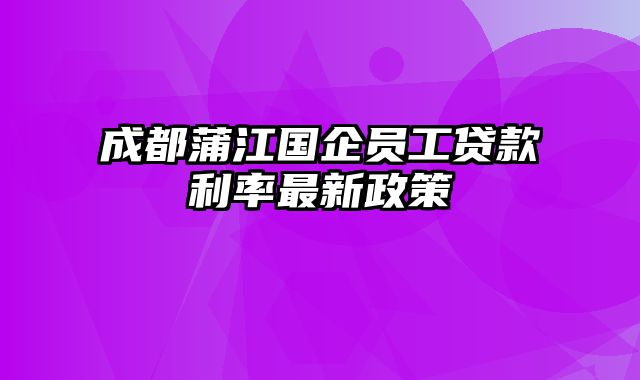 成都蒲江国企员工贷款利率最新政策