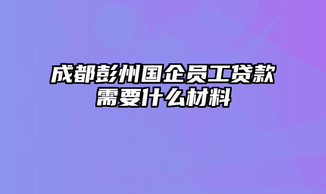 成都彭州国企员工贷款需要什么材料