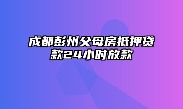 成都彭州父母房抵押贷款24小时放款