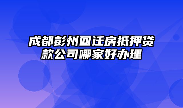 成都彭州回迁房抵押贷款公司哪家好办理