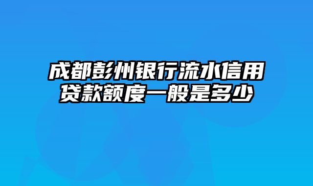 成都彭州银行流水信用贷款额度一般是多少