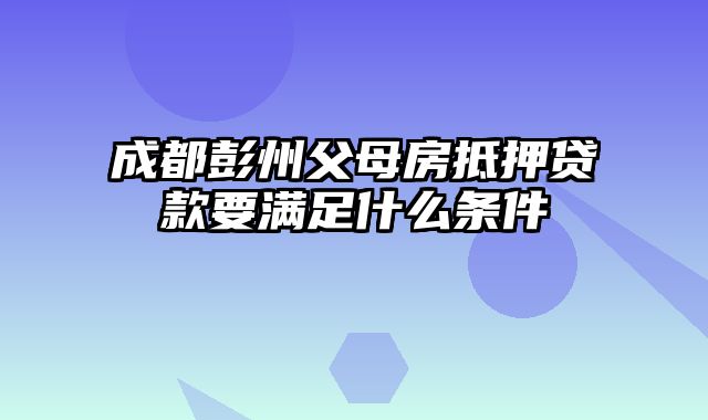 成都彭州父母房抵押贷款要满足什么条件