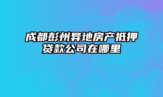 成都彭州异地房产抵押贷款公司在哪里