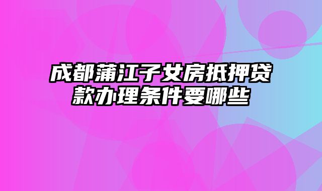 成都蒲江子女房抵押贷款办理条件要哪些