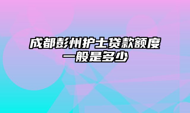 成都彭州护士贷款额度一般是多少