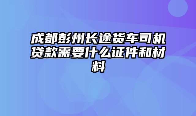 成都彭州长途货车司机贷款需要什么证件和材料