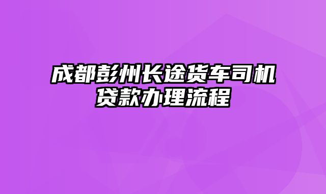 成都彭州长途货车司机贷款办理流程