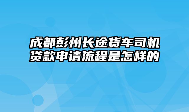 成都彭州长途货车司机贷款申请流程是怎样的