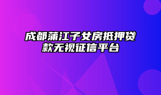 成都蒲江子女房抵押贷款无视征信平台