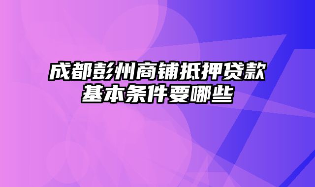 成都彭州商铺抵押贷款基本条件要哪些