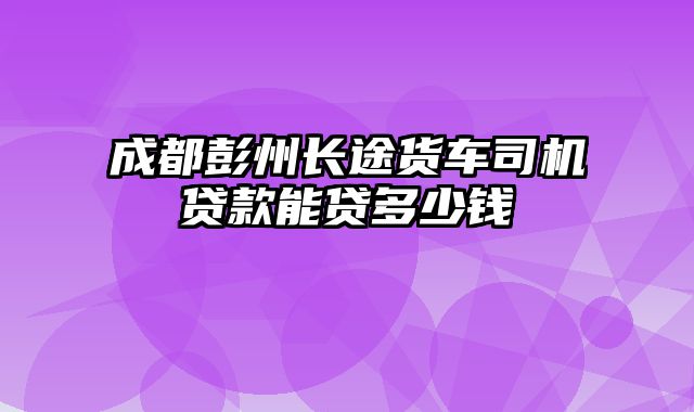 成都彭州长途货车司机贷款能贷多少钱