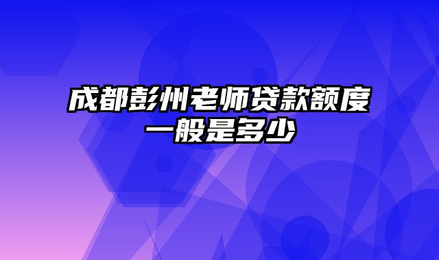 成都彭州老师贷款额度一般是多少