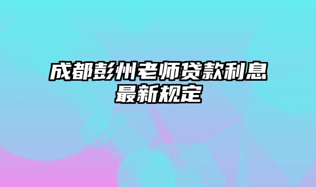 成都彭州老师贷款利息最新规定