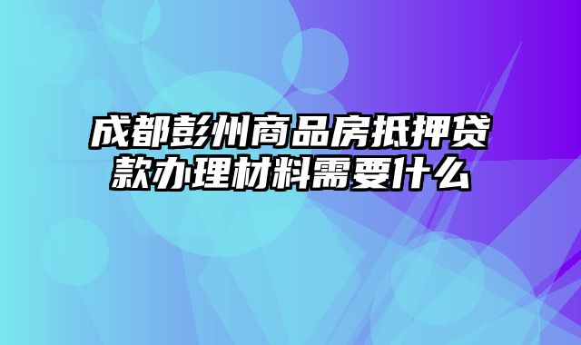 成都彭州商品房抵押贷款办理材料需要什么