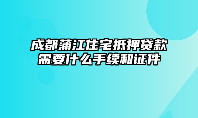 成都蒲江住宅抵押贷款需要什么手续和证件