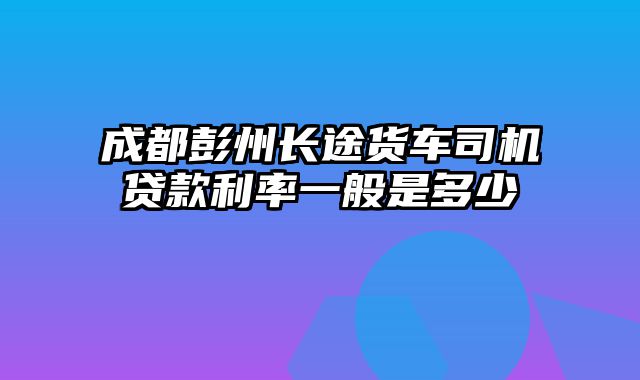 成都彭州长途货车司机贷款利率一般是多少