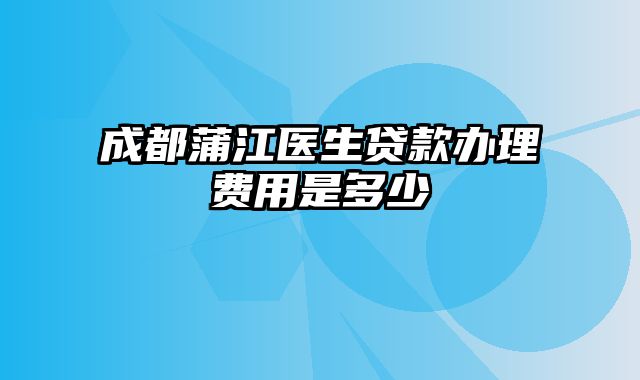 成都蒲江医生贷款办理费用是多少