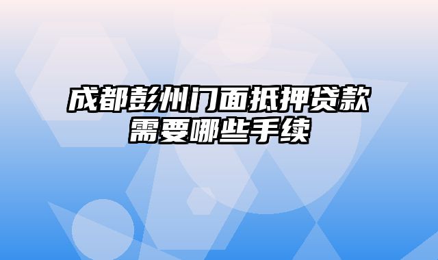 成都彭州门面抵押贷款需要哪些手续