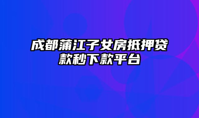 成都蒲江子女房抵押贷款秒下款平台