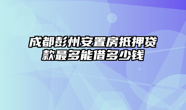 成都彭州安置房抵押贷款最多能借多少钱