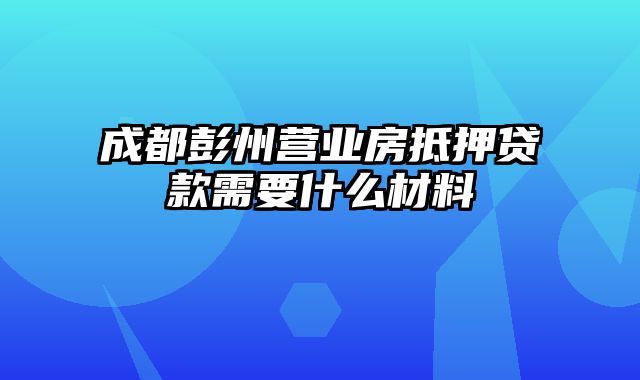 成都彭州营业房抵押贷款需要什么材料