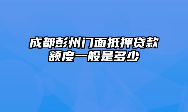 成都彭州门面抵押贷款额度一般是多少