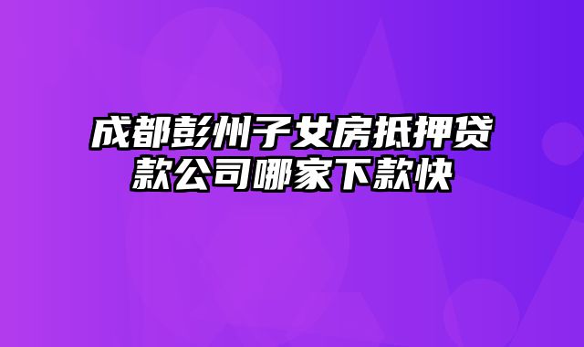 成都彭州子女房抵押贷款公司哪家下款快