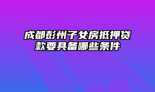 成都彭州子女房抵押贷款要具备哪些条件