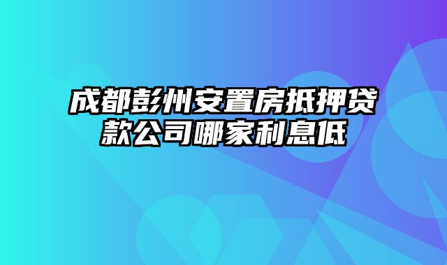 成都彭州安置房抵押贷款公司哪家利息低