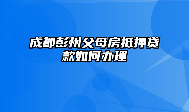 成都彭州父母房抵押贷款如何办理