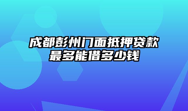 成都彭州门面抵押贷款最多能借多少钱