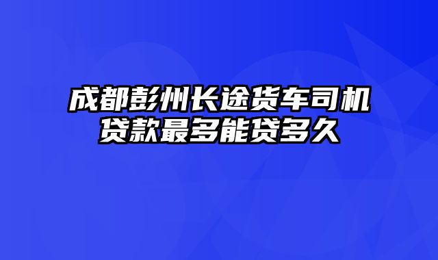 成都彭州长途货车司机贷款最多能贷多久