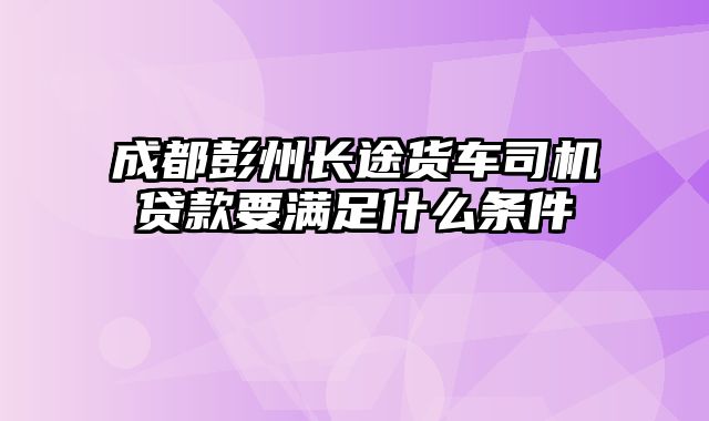 成都彭州长途货车司机贷款要满足什么条件