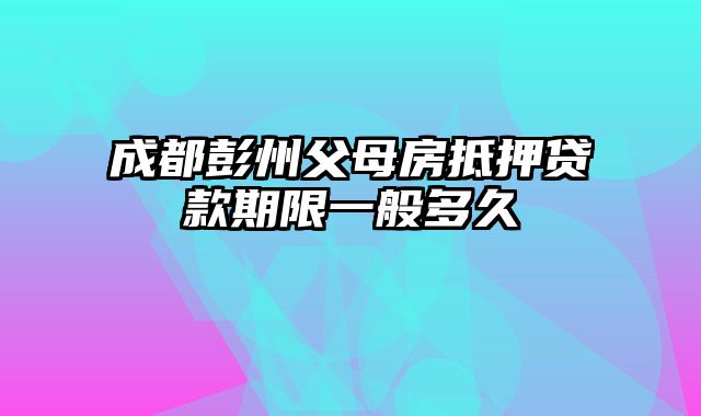 成都彭州父母房抵押贷款期限一般多久