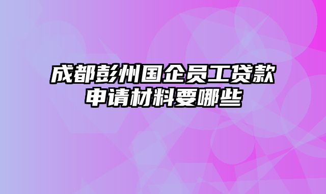 成都彭州国企员工贷款申请材料要哪些