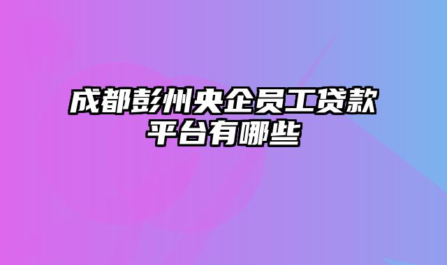 成都彭州央企员工贷款平台有哪些