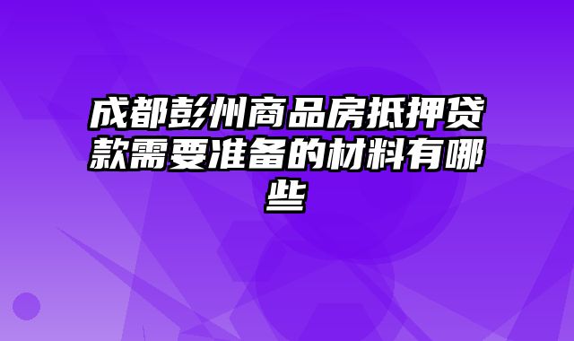 成都彭州商品房抵押贷款需要准备的材料有哪些