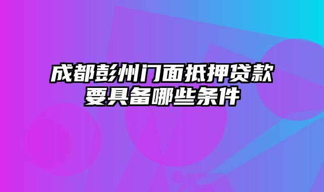 成都彭州门面抵押贷款要具备哪些条件