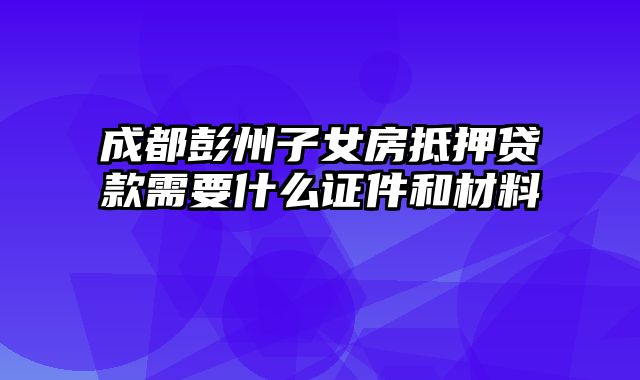 成都彭州子女房抵押贷款需要什么证件和材料