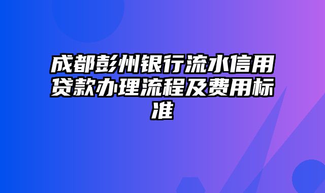 成都彭州银行流水信用贷款办理流程及费用标准