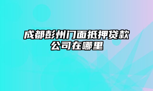 成都彭州门面抵押贷款公司在哪里