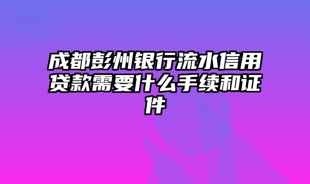 成都彭州银行流水信用贷款需要什么手续和证件