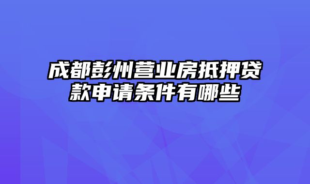 成都彭州营业房抵押贷款申请条件有哪些