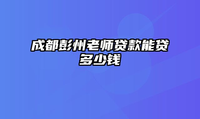 成都彭州老师贷款能贷多少钱