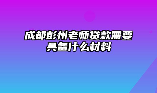 成都彭州老师贷款需要具备什么材料