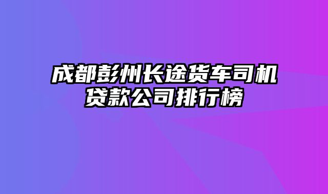 成都彭州长途货车司机贷款公司排行榜