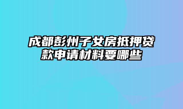 成都彭州子女房抵押贷款申请材料要哪些